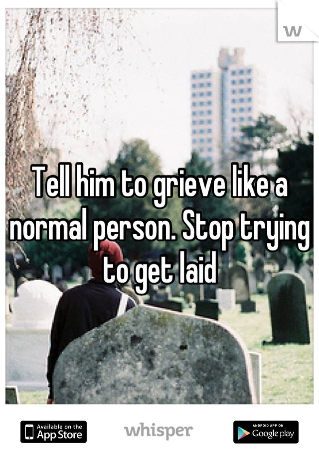 Tell him to grieve like a normal person. Stop trying to get laid