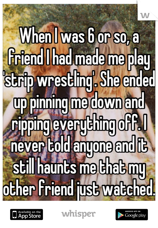 When I was 6 or so, a friend I had made me play 'strip wrestling'. She ended up pinning me down and ripping everything off. I never told anyone and it still haunts me that my other friend just watched.
