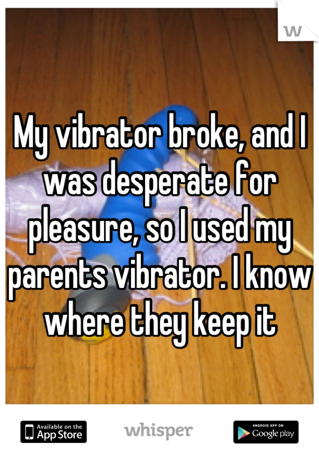 My vibrator broke, and I was desperate for pleasure, so I used my parents vibrator. I know where they keep it