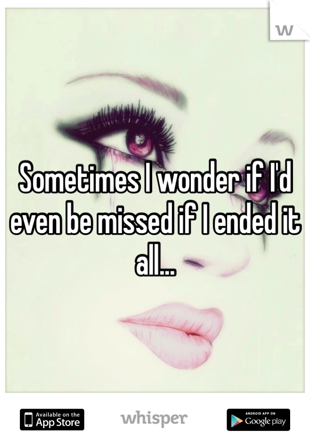 Sometimes I wonder if I'd even be missed if I ended it all...