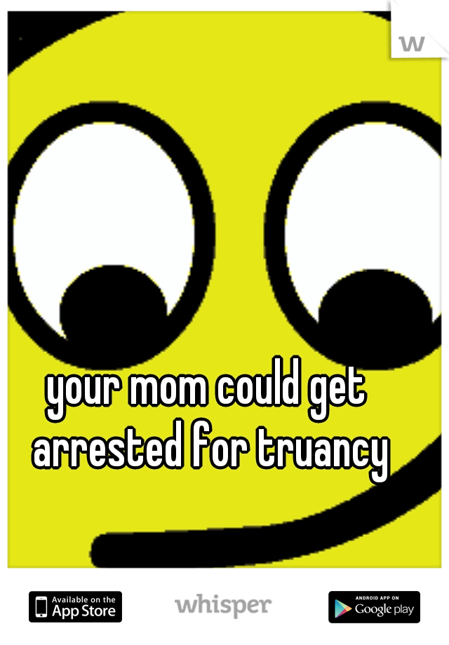 your mom could get arrested for truancy