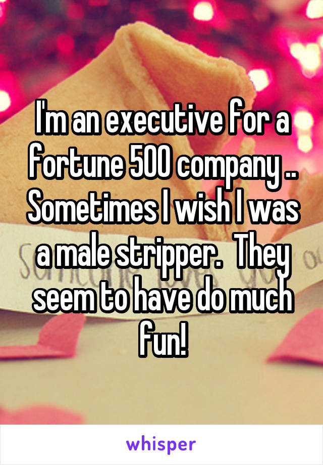I'm an executive for a fortune 500 company .. Sometimes I wish I was a male stripper.  They seem to have do much fun!