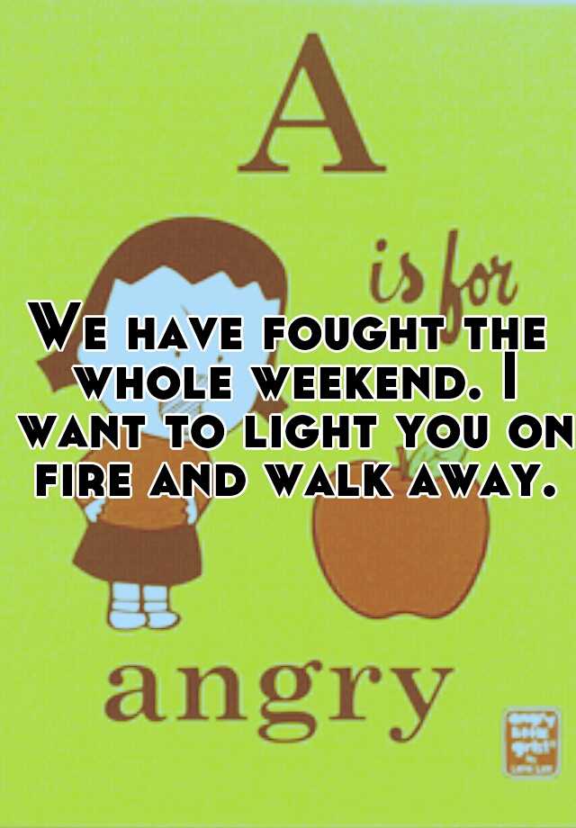 we-have-fought-the-whole-weekend-i-want-to-light-you-on-fire-and-walk