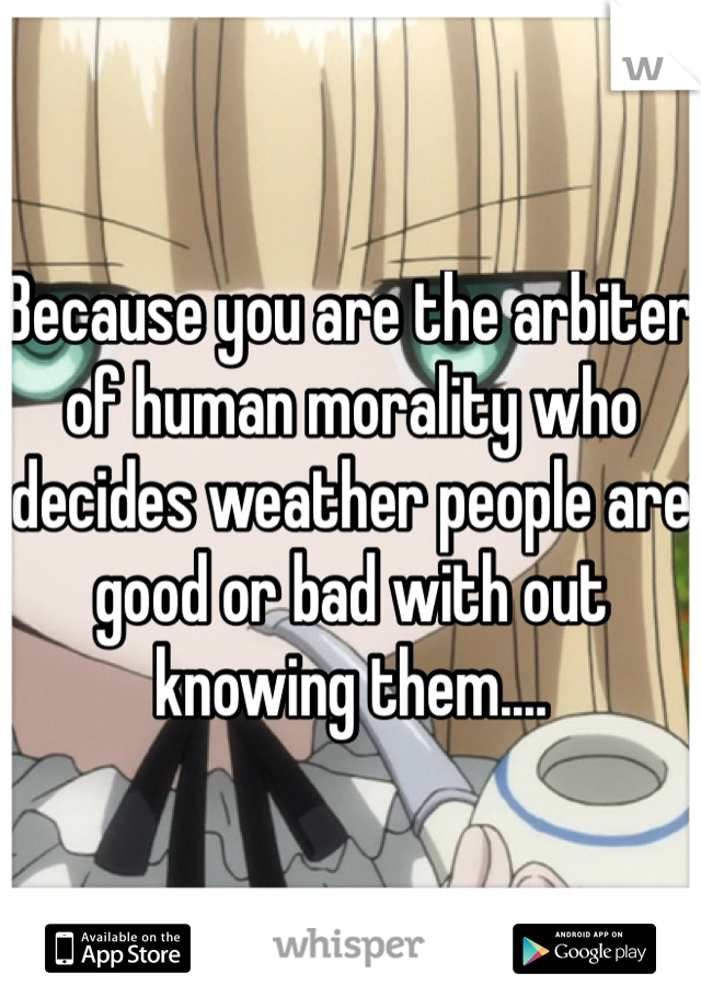 Because you are the arbiter of human morality who decides weather people are good or bad with out knowing them....