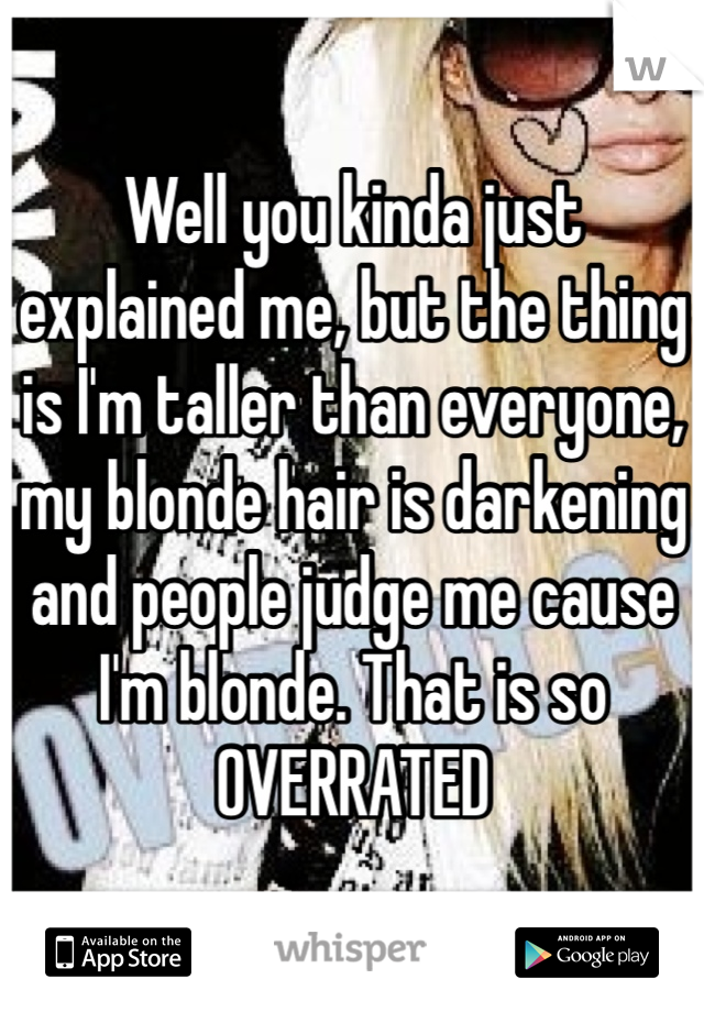 Well you kinda just explained me, but the thing is I'm taller than everyone, my blonde hair is darkening and people judge me cause I'm blonde. That is so OVERRATED 