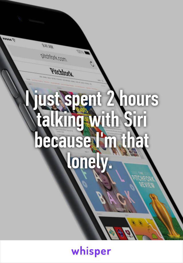 I just spent 2 hours talking with Siri because I'm that lonely. 