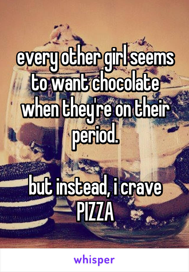 every other girl seems to want chocolate when they're on their period.

but instead, i crave PIZZA