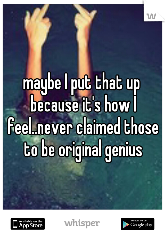 maybe I put that up because it's how I feel..never claimed those to be original genius