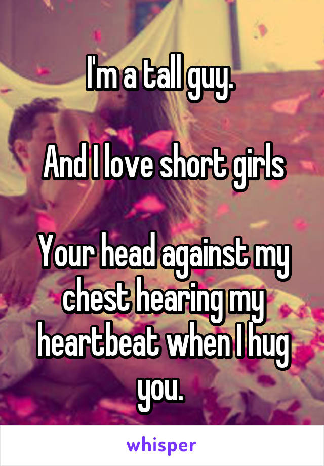 I'm a tall guy. 

And I love short girls

Your head against my chest hearing my heartbeat when I hug you. 