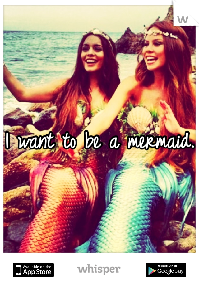 I want to be a mermaid. 