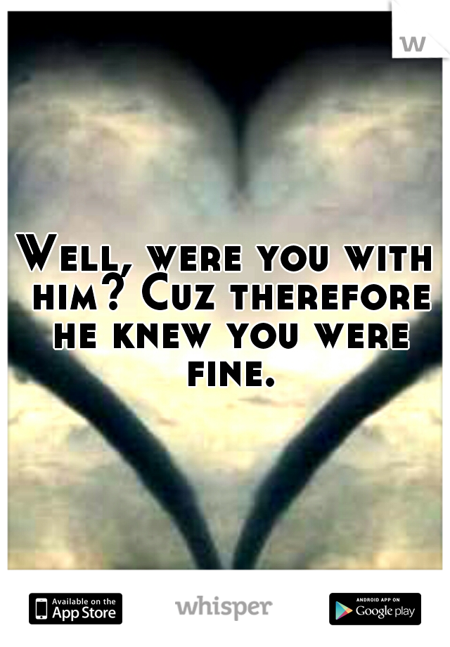 Well, were you with him? Cuz therefore he knew you were fine..