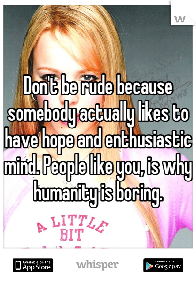 Don't be rude because somebody actually likes to have hope and enthusiastic mind. People like you, is why humanity is boring.