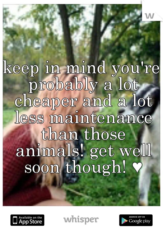 keep in mind you're probably a lot cheaper and a lot less maintenance than those animals! get well soon though! ♥