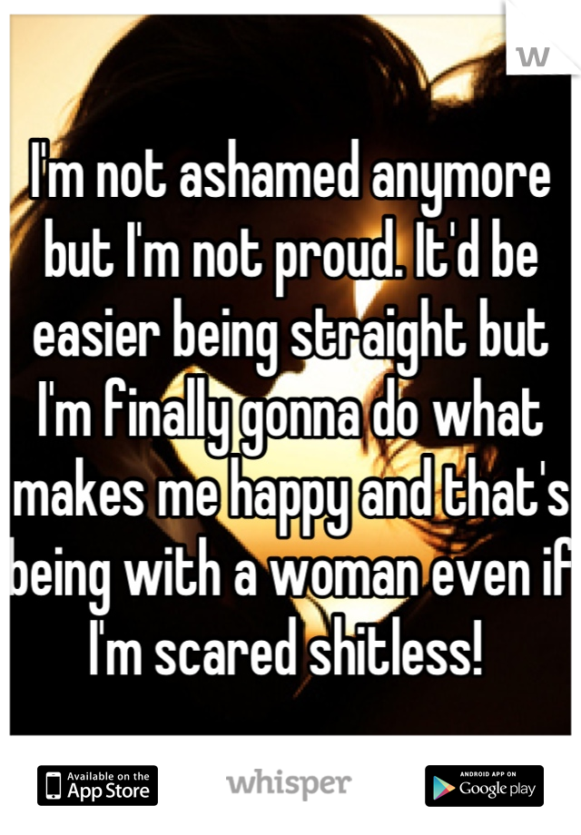 I'm not ashamed anymore but I'm not proud. It'd be easier being straight but I'm finally gonna do what makes me happy and that's being with a woman even if I'm scared shitless! 
