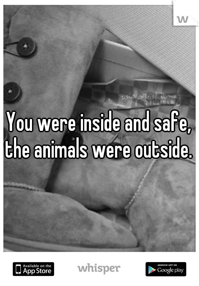 You were inside and safe, the animals were outside. 
