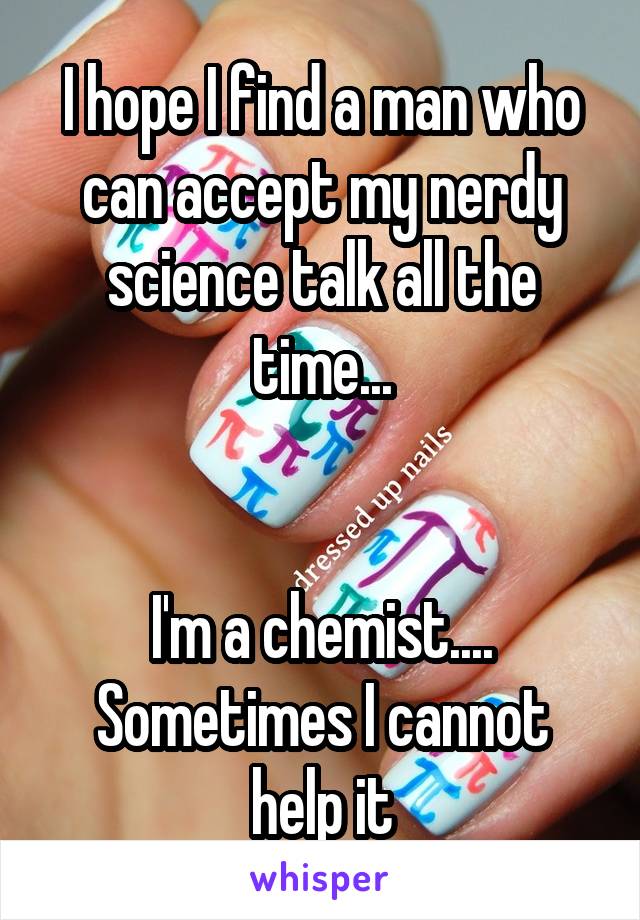 I hope I find a man who can accept my nerdy science talk all the time...


I'm a chemist....
Sometimes I cannot help it