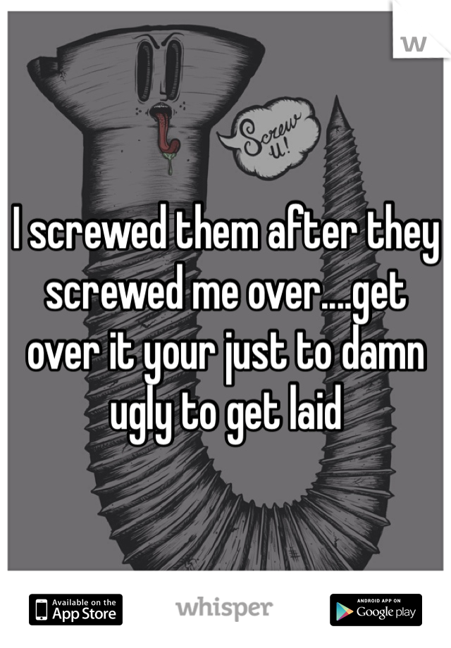 I screwed them after they screwed me over....get over it your just to damn ugly to get laid