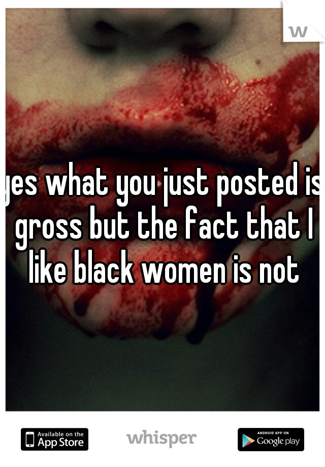 yes what you just posted is gross but the fact that I like black women is not