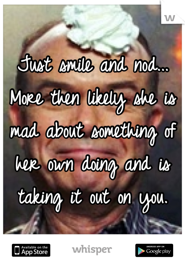 Just smile and nod... More then likely she is mad about something of her own doing and is taking it out on you. 