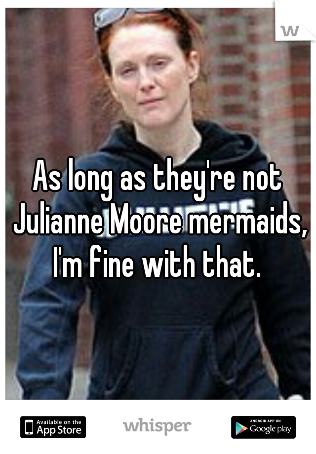 As long as they're not Julianne Moore mermaids, I'm fine with that. 