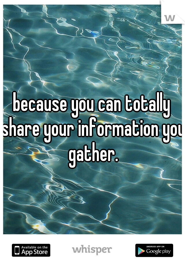 because you can totally share your information you gather.