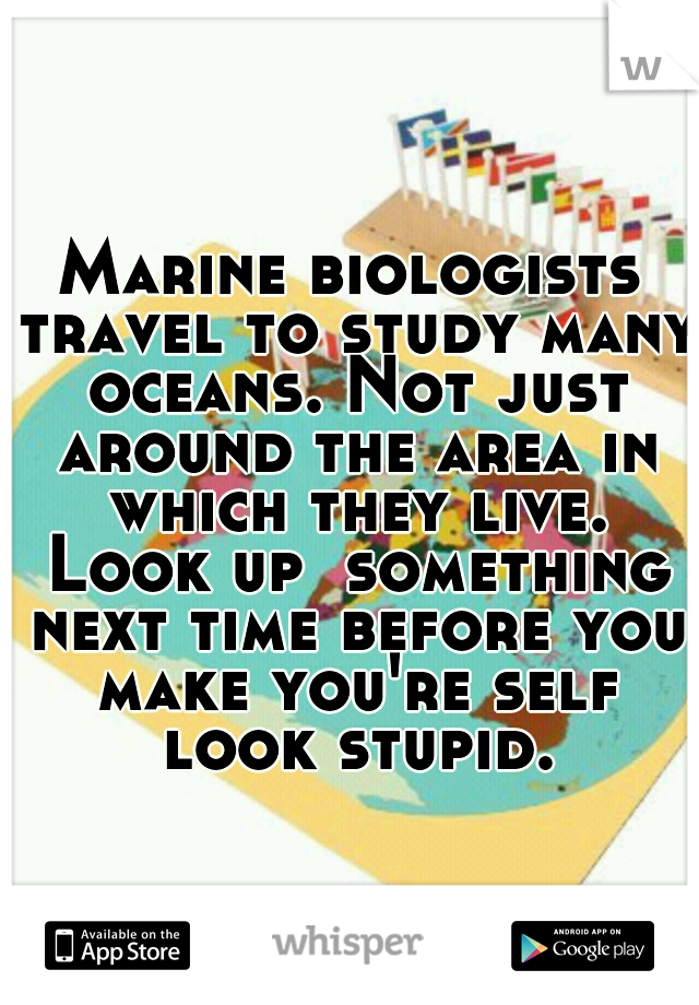 Marine biologists travel to study many oceans. Not just around the area in which they live. Look up  something next time before you make you're self look stupid.