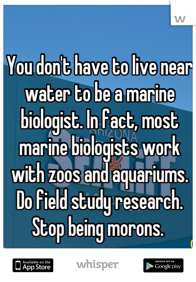 You don't have to live near water to be a marine biologist. In fact, most marine biologists work with zoos and aquariums. Do field study research. Stop being morons. 