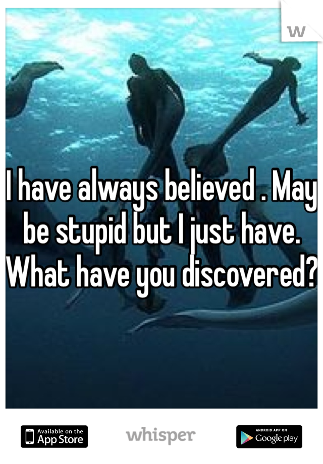 I have always believed . May be stupid but I just have. What have you discovered?