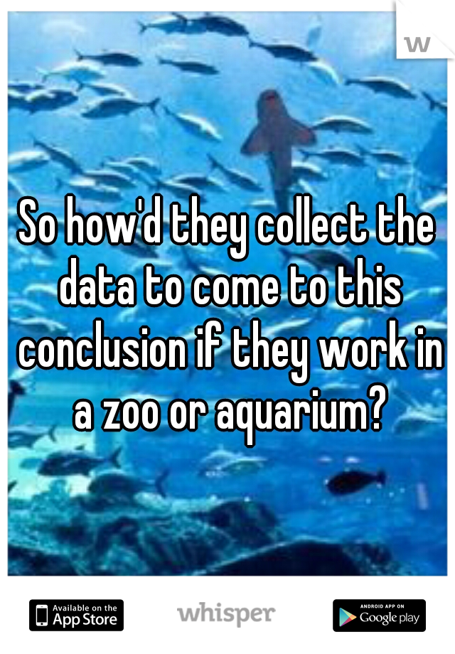 So how'd they collect the data to come to this conclusion if they work in a zoo or aquarium?