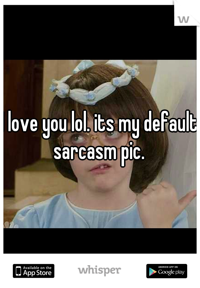 I love you lol. its my default sarcasm pic. 