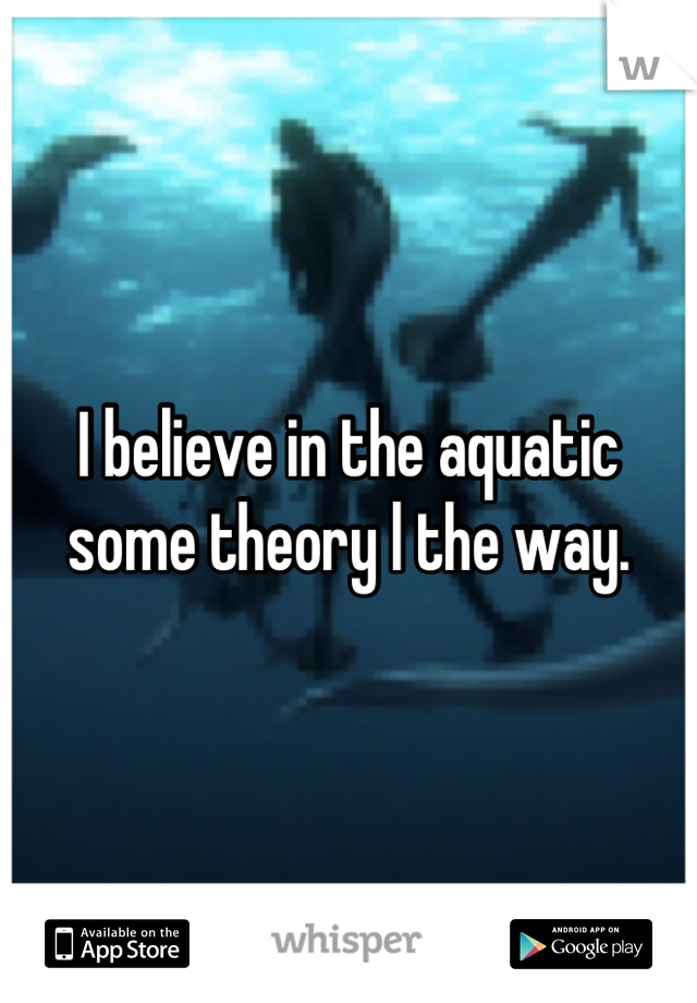 I believe in the aquatic some theory l the way.