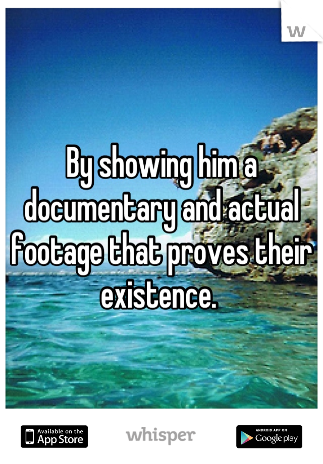 By showing him a documentary and actual footage that proves their existence. 