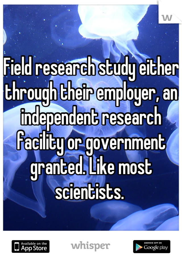 Field research study either through their employer, an independent research facility or government granted. Like most scientists. 