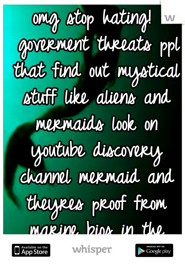 omg stop hating! 
goverment threats ppl that find out mystical stuff like aliens and mermaids look on youtube discovery channel mermaid and theyres proof from marine bios in the bottom of the ocean (: