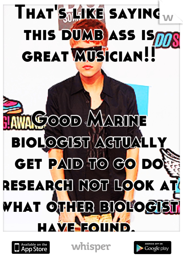 That's like saying this dumb ass is great musician!! 


Good Marine biologist actually get paid to go do research not look at what other biologist have found. 