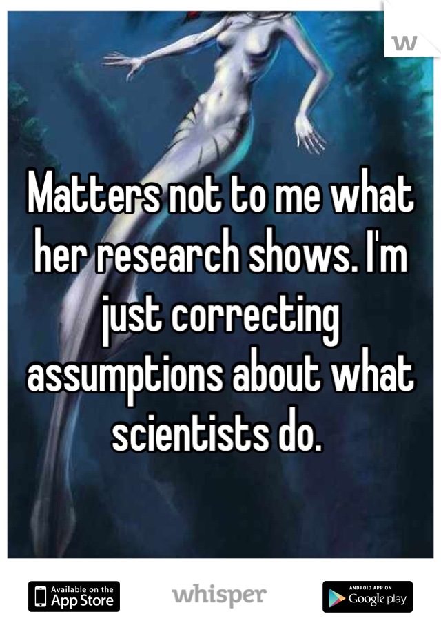 Matters not to me what her research shows. I'm just correcting assumptions about what scientists do. 