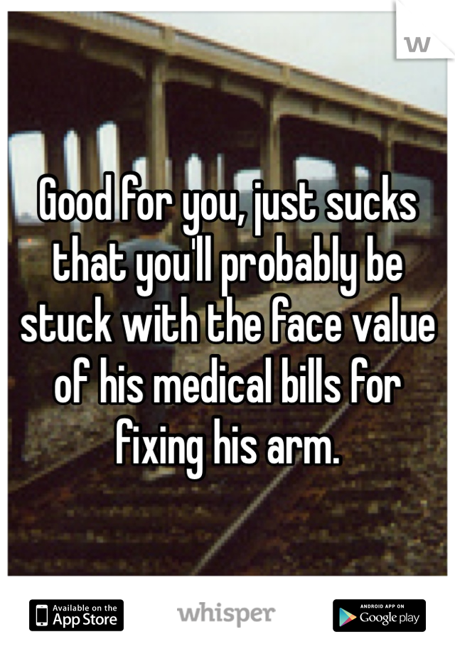 Good for you, just sucks that you'll probably be stuck with the face value of his medical bills for fixing his arm. 