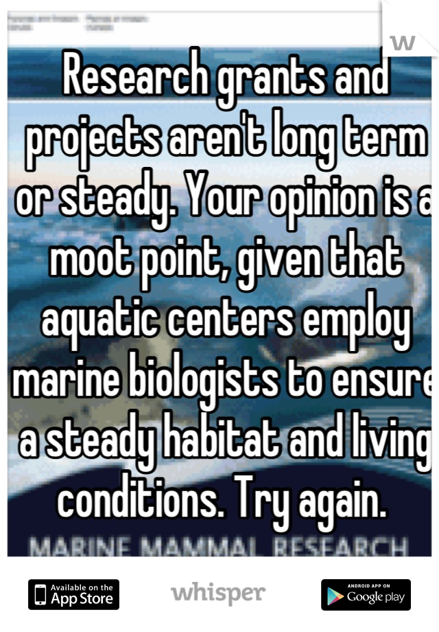 Research grants and projects aren't long term or steady. Your opinion is a moot point, given that aquatic centers employ marine biologists to ensure a steady habitat and living conditions. Try again. 