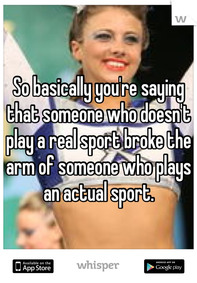 So basically you're saying that someone who doesn't play a real sport broke the arm of someone who plays an actual sport.