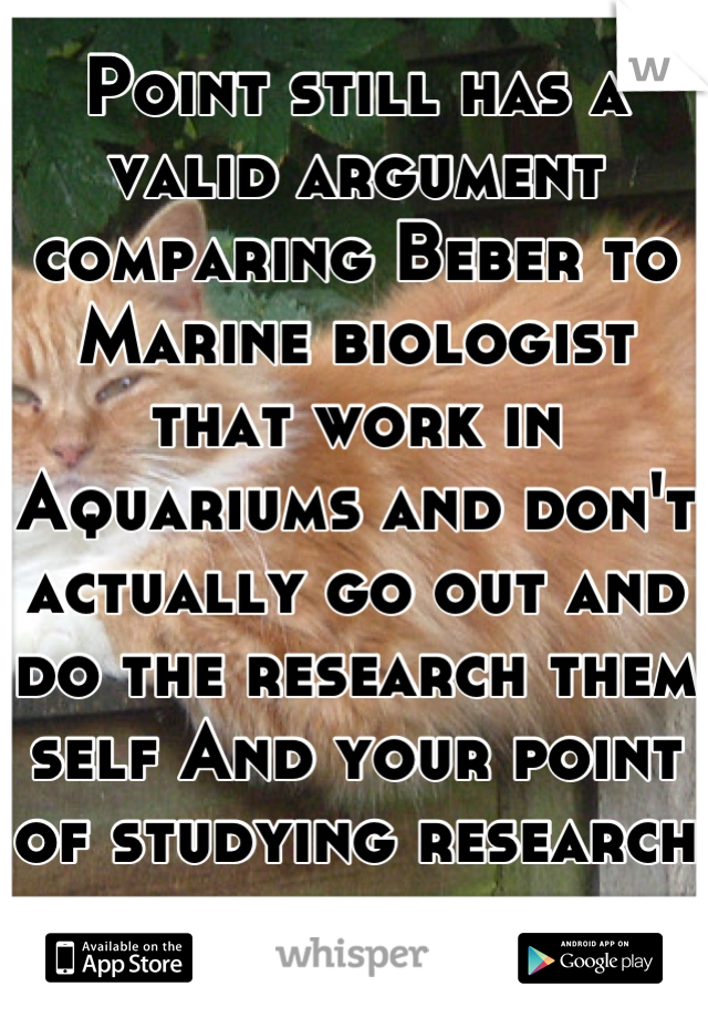 Point still has a valid argument comparing Beber to Marine biologist that work in Aquariums and don't actually go out and do the research them self And your point of studying research from others