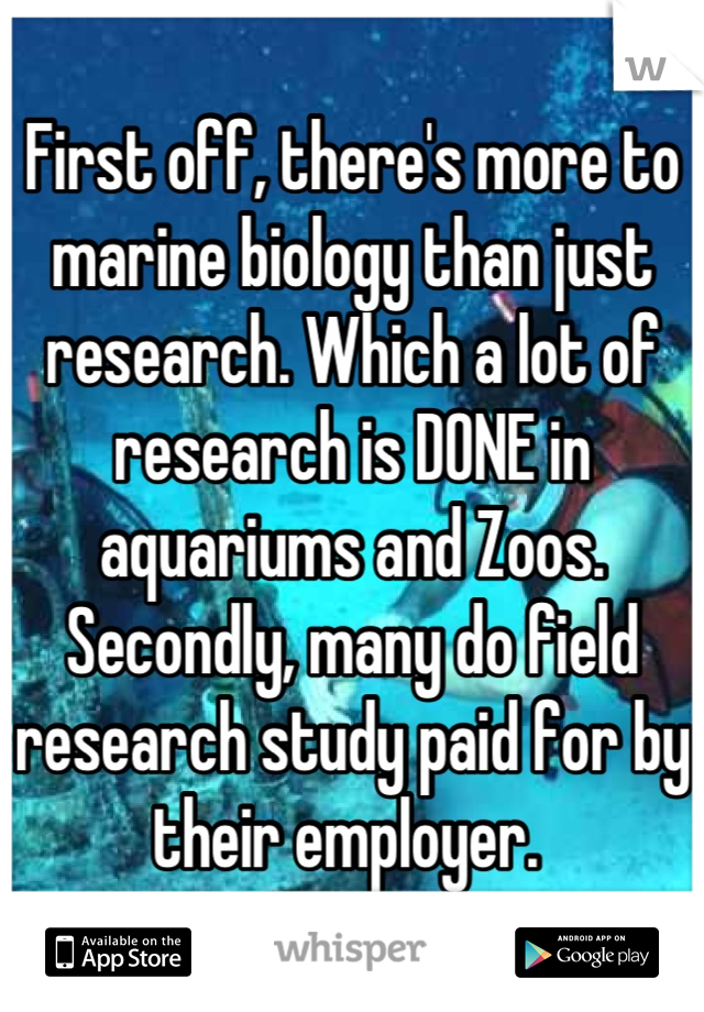 First off, there's more to marine biology than just research. Which a lot of research is DONE in aquariums and Zoos. Secondly, many do field research study paid for by their employer. 