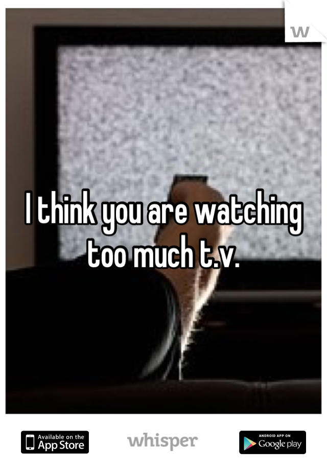I think you are watching too much t.v.