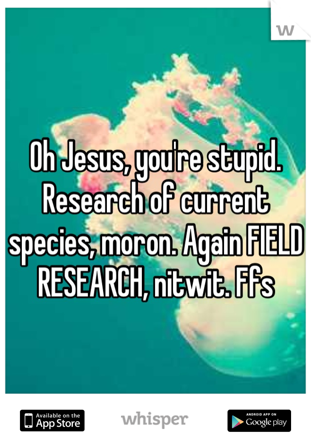 Oh Jesus, you're stupid. Research of current species, moron. Again FIELD RESEARCH, nitwit. Ffs