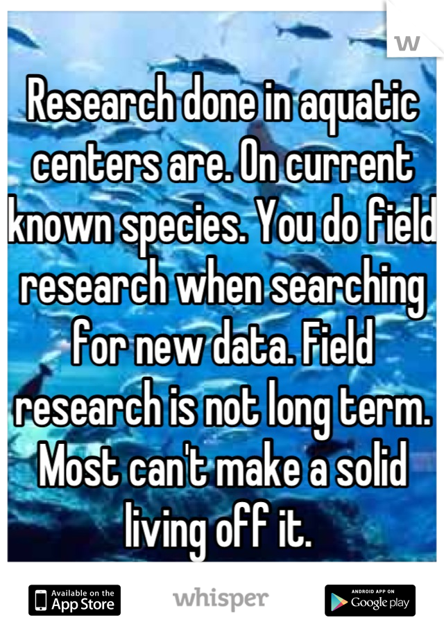 Research done in aquatic centers are. On current known species. You do field research when searching for new data. Field research is not long term. Most can't make a solid living off it. 