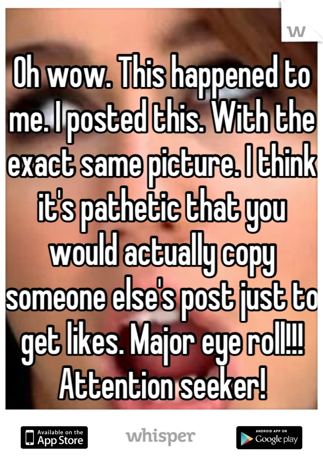 Oh wow. This happened to me. I posted this. With the exact same picture. I think it's pathetic that you would actually copy someone else's post just to get likes. Major eye roll!!!  Attention seeker!