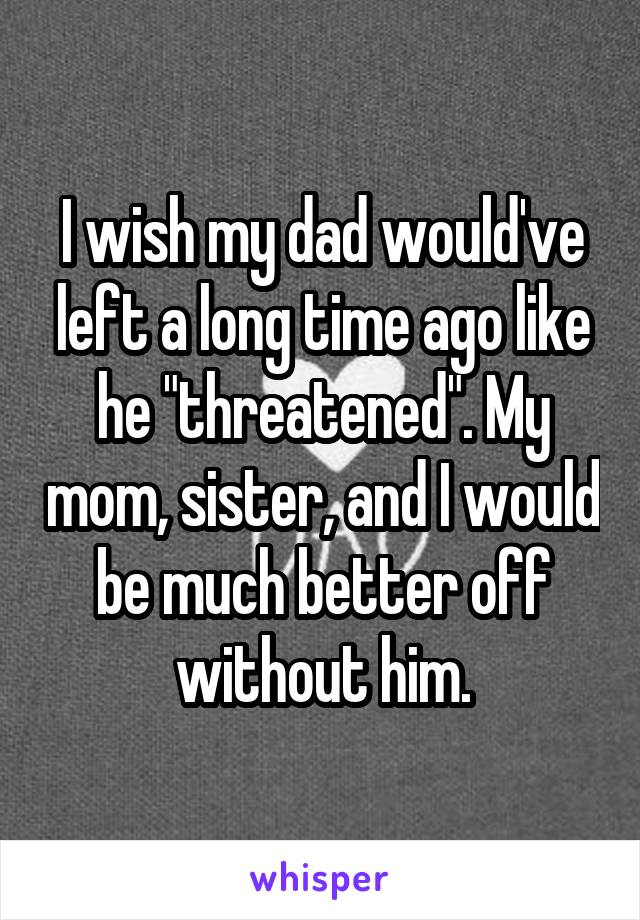 I wish my dad would've left a long time ago like he "threatened". My mom, sister, and I would be much better off without him.