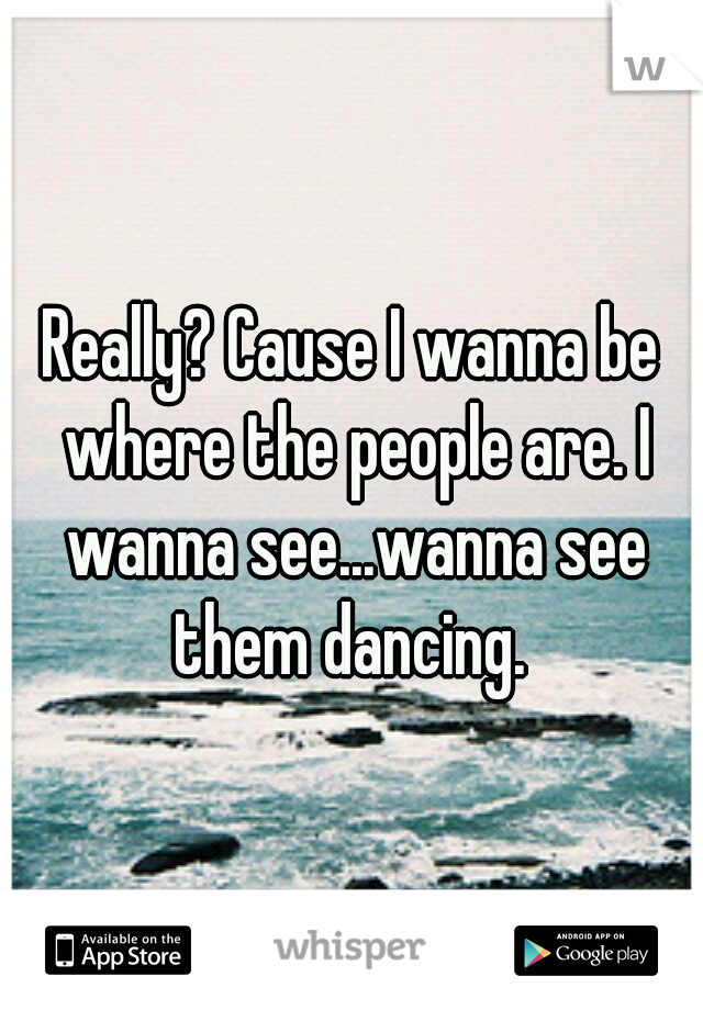 Really? Cause I wanna be where the people are. I wanna see...wanna see them dancing. 