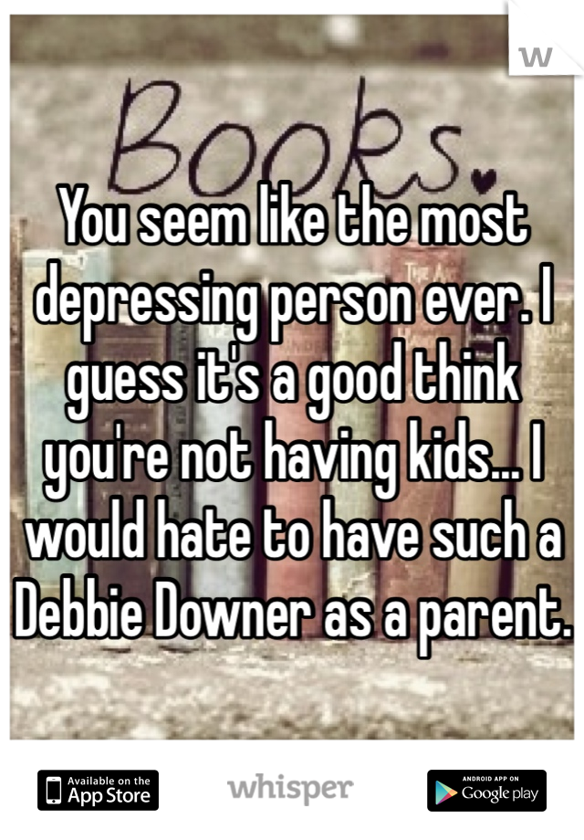 You seem like the most depressing person ever. I guess it's a good think you're not having kids... I would hate to have such a Debbie Downer as a parent. 