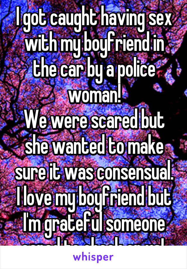 I got caught having sex with my boyfriend in the car by a police woman!
We were scared but she wanted to make sure it was consensual.
I love my boyfriend but I'm grateful someone cared to check on us! 