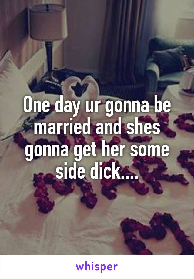 One day ur gonna be married and shes gonna get her some side dick....
